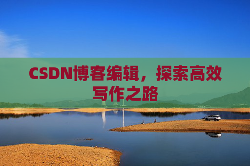 CSDN博客编辑,探索高效写作之路 CSDN博客编辑,探索高效写作之路